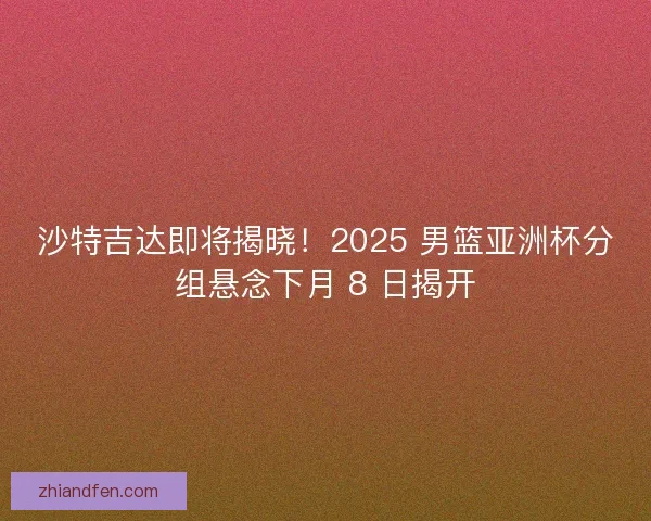 沙特吉达即将揭晓！2025 男篮亚洲杯分组悬念下月 8 日揭开